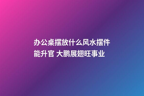 办公桌摆放什么风水摆件能升官 大鹏展翅旺事业